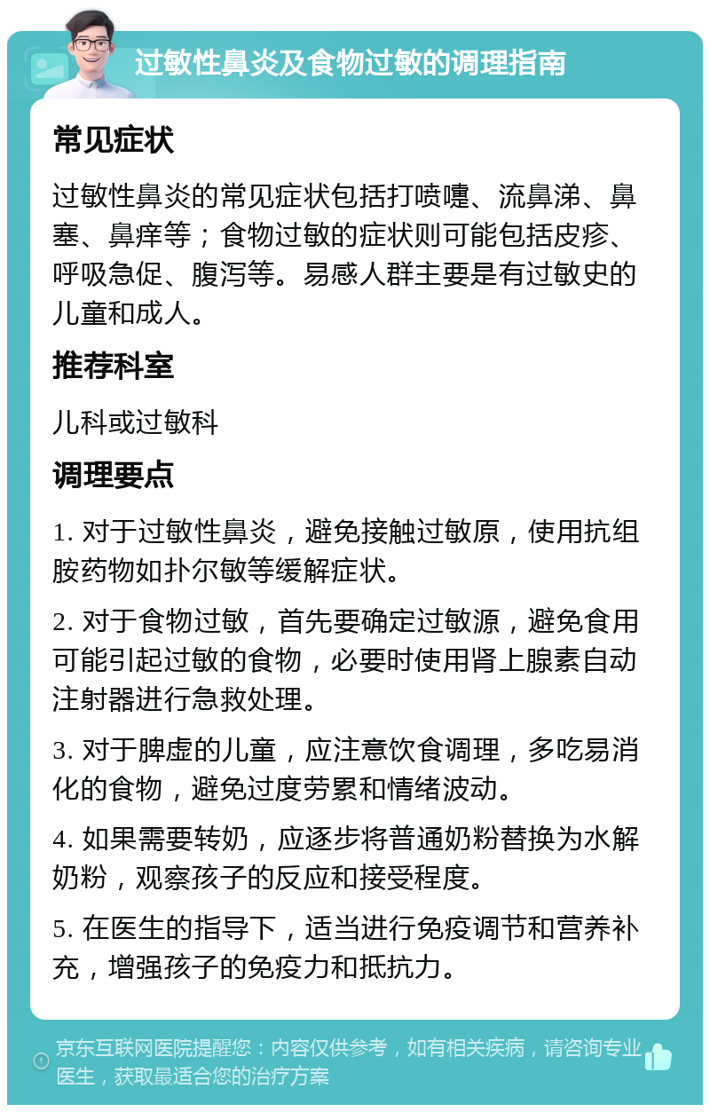 过敏性鼻炎及食物过敏的调理指南 常见症状 过敏性鼻炎的常见症状包括打喷嚏、流鼻涕、鼻塞、鼻痒等；食物过敏的症状则可能包括皮疹、呼吸急促、腹泻等。易感人群主要是有过敏史的儿童和成人。 推荐科室 儿科或过敏科 调理要点 1. 对于过敏性鼻炎，避免接触过敏原，使用抗组胺药物如扑尔敏等缓解症状。 2. 对于食物过敏，首先要确定过敏源，避免食用可能引起过敏的食物，必要时使用肾上腺素自动注射器进行急救处理。 3. 对于脾虚的儿童，应注意饮食调理，多吃易消化的食物，避免过度劳累和情绪波动。 4. 如果需要转奶，应逐步将普通奶粉替换为水解奶粉，观察孩子的反应和接受程度。 5. 在医生的指导下，适当进行免疫调节和营养补充，增强孩子的免疫力和抵抗力。