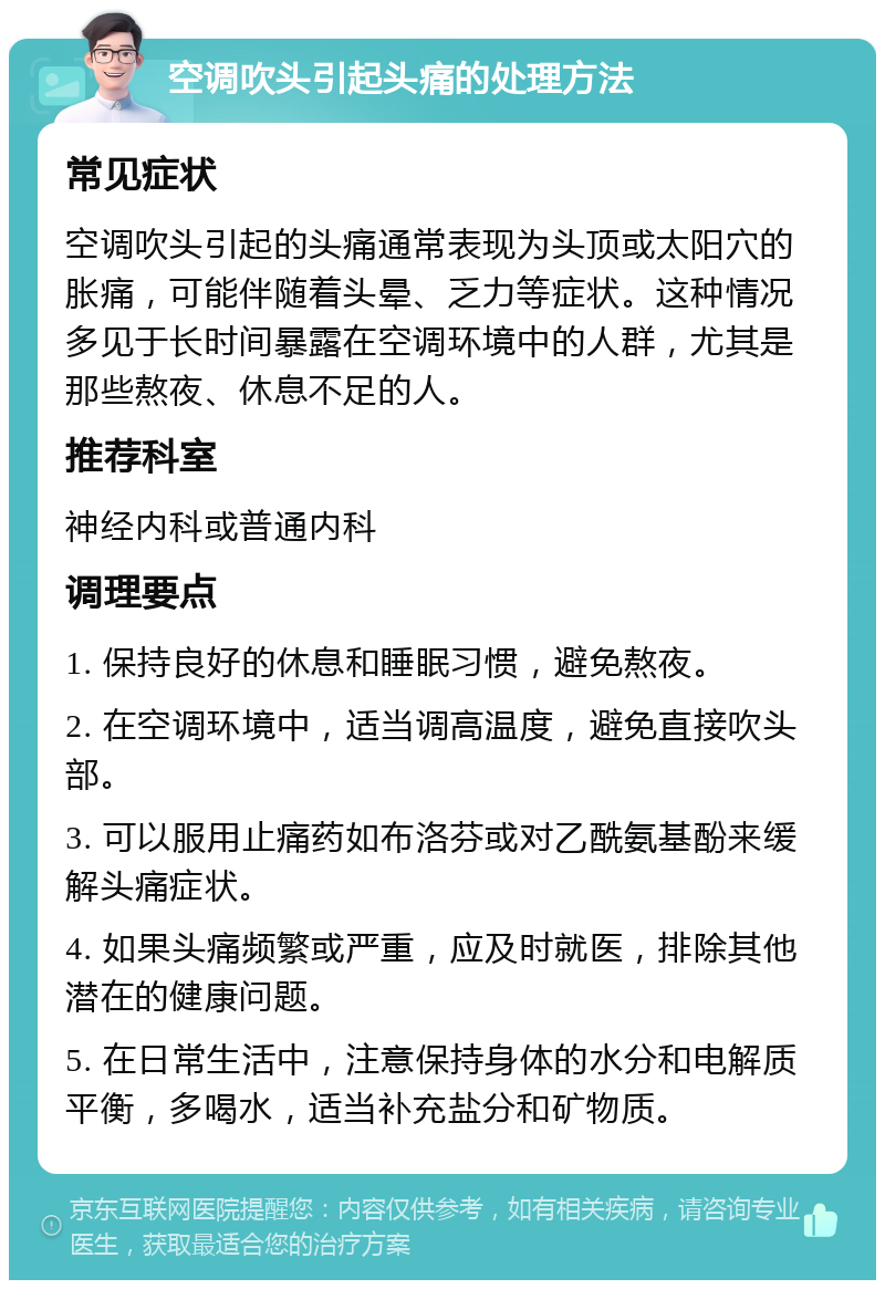 空调吹头引起头痛的处理方法 常见症状 空调吹头引起的头痛通常表现为头顶或太阳穴的胀痛，可能伴随着头晕、乏力等症状。这种情况多见于长时间暴露在空调环境中的人群，尤其是那些熬夜、休息不足的人。 推荐科室 神经内科或普通内科 调理要点 1. 保持良好的休息和睡眠习惯，避免熬夜。 2. 在空调环境中，适当调高温度，避免直接吹头部。 3. 可以服用止痛药如布洛芬或对乙酰氨基酚来缓解头痛症状。 4. 如果头痛频繁或严重，应及时就医，排除其他潜在的健康问题。 5. 在日常生活中，注意保持身体的水分和电解质平衡，多喝水，适当补充盐分和矿物质。