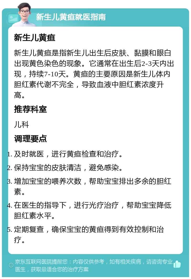 新生儿黄疸就医指南 新生儿黄疸 新生儿黄疸是指新生儿出生后皮肤、黏膜和眼白出现黄色染色的现象。它通常在出生后2-3天内出现，持续7-10天。黄疸的主要原因是新生儿体内胆红素代谢不完全，导致血液中胆红素浓度升高。 推荐科室 儿科 调理要点 及时就医，进行黄疸检查和治疗。 保持宝宝的皮肤清洁，避免感染。 增加宝宝的喂养次数，帮助宝宝排出多余的胆红素。 在医生的指导下，进行光疗治疗，帮助宝宝降低胆红素水平。 定期复查，确保宝宝的黄疸得到有效控制和治疗。