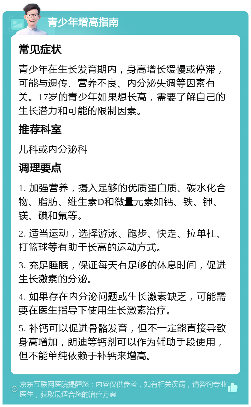 青少年增高指南 常见症状 青少年在生长发育期内，身高增长缓慢或停滞，可能与遗传、营养不良、内分泌失调等因素有关。17岁的青少年如果想长高，需要了解自己的生长潜力和可能的限制因素。 推荐科室 儿科或内分泌科 调理要点 1. 加强营养，摄入足够的优质蛋白质、碳水化合物、脂肪、维生素D和微量元素如钙、铁、钾、镁、碘和氟等。 2. 适当运动，选择游泳、跑步、快走、拉单杠、打篮球等有助于长高的运动方式。 3. 充足睡眠，保证每天有足够的休息时间，促进生长激素的分泌。 4. 如果存在内分泌问题或生长激素缺乏，可能需要在医生指导下使用生长激素治疗。 5. 补钙可以促进骨骼发育，但不一定能直接导致身高增加，朗迪等钙剂可以作为辅助手段使用，但不能单纯依赖于补钙来增高。