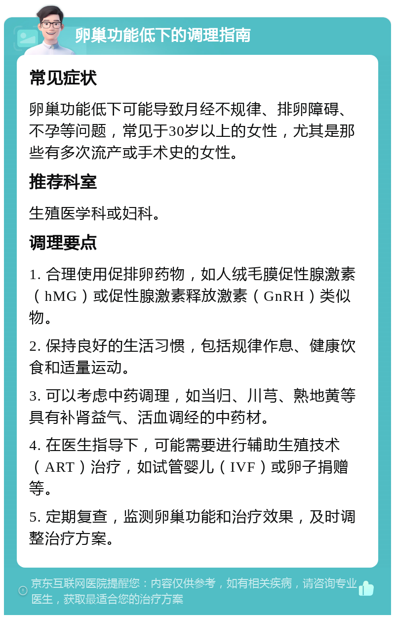 卵巢功能低下的调理指南 常见症状 卵巢功能低下可能导致月经不规律、排卵障碍、不孕等问题，常见于30岁以上的女性，尤其是那些有多次流产或手术史的女性。 推荐科室 生殖医学科或妇科。 调理要点 1. 合理使用促排卵药物，如人绒毛膜促性腺激素（hMG）或促性腺激素释放激素（GnRH）类似物。 2. 保持良好的生活习惯，包括规律作息、健康饮食和适量运动。 3. 可以考虑中药调理，如当归、川芎、熟地黄等具有补肾益气、活血调经的中药材。 4. 在医生指导下，可能需要进行辅助生殖技术（ART）治疗，如试管婴儿（IVF）或卵子捐赠等。 5. 定期复查，监测卵巢功能和治疗效果，及时调整治疗方案。