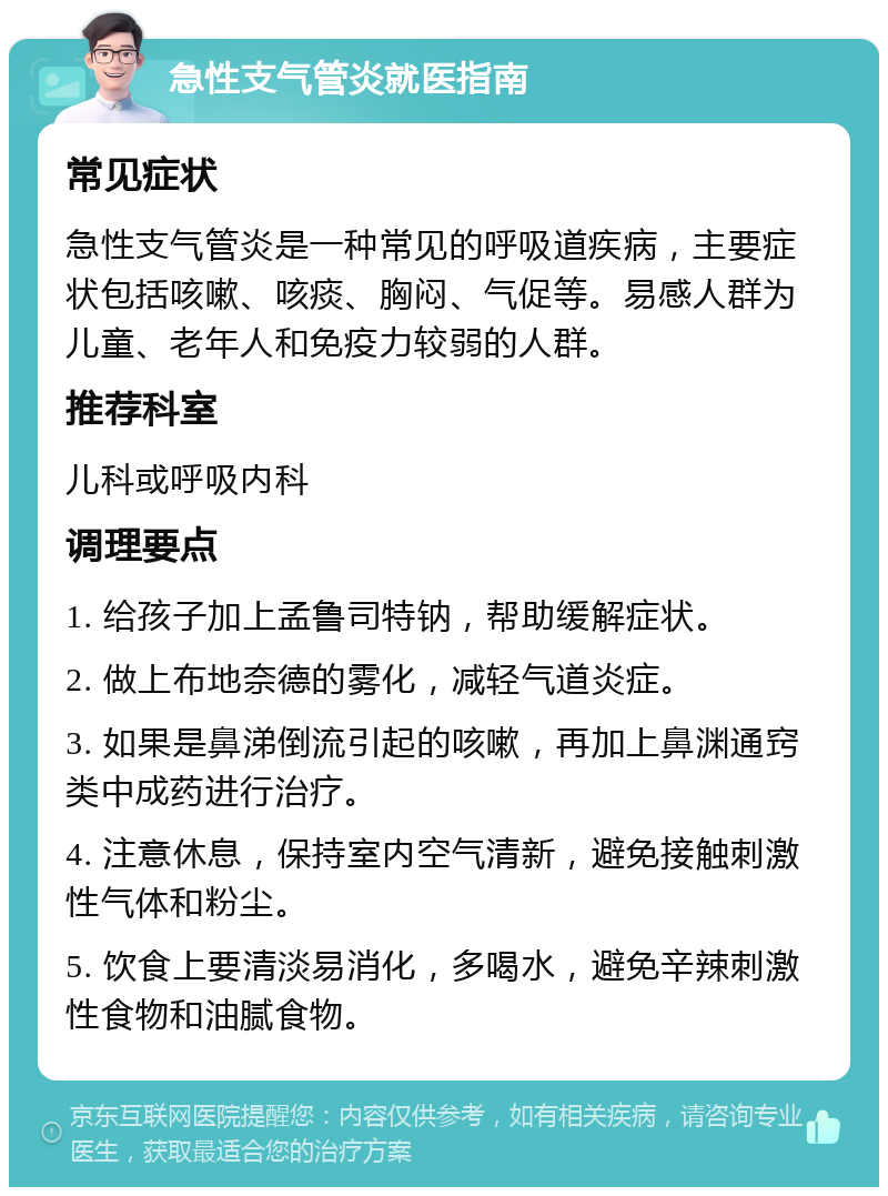 急性支气管炎就医指南 常见症状 急性支气管炎是一种常见的呼吸道疾病，主要症状包括咳嗽、咳痰、胸闷、气促等。易感人群为儿童、老年人和免疫力较弱的人群。 推荐科室 儿科或呼吸内科 调理要点 1. 给孩子加上孟鲁司特钠，帮助缓解症状。 2. 做上布地奈德的雾化，减轻气道炎症。 3. 如果是鼻涕倒流引起的咳嗽，再加上鼻渊通窍类中成药进行治疗。 4. 注意休息，保持室内空气清新，避免接触刺激性气体和粉尘。 5. 饮食上要清淡易消化，多喝水，避免辛辣刺激性食物和油腻食物。