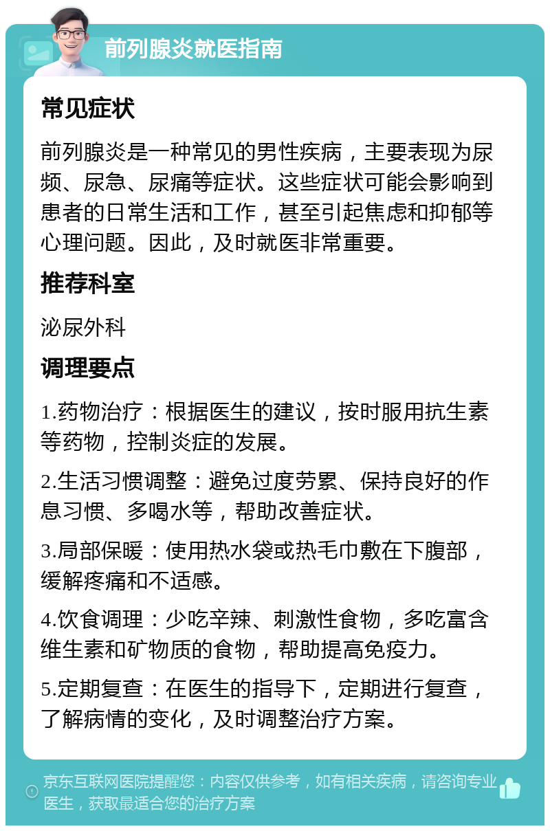 前列腺炎就医指南 常见症状 前列腺炎是一种常见的男性疾病，主要表现为尿频、尿急、尿痛等症状。这些症状可能会影响到患者的日常生活和工作，甚至引起焦虑和抑郁等心理问题。因此，及时就医非常重要。 推荐科室 泌尿外科 调理要点 1.药物治疗：根据医生的建议，按时服用抗生素等药物，控制炎症的发展。 2.生活习惯调整：避免过度劳累、保持良好的作息习惯、多喝水等，帮助改善症状。 3.局部保暖：使用热水袋或热毛巾敷在下腹部，缓解疼痛和不适感。 4.饮食调理：少吃辛辣、刺激性食物，多吃富含维生素和矿物质的食物，帮助提高免疫力。 5.定期复查：在医生的指导下，定期进行复查，了解病情的变化，及时调整治疗方案。