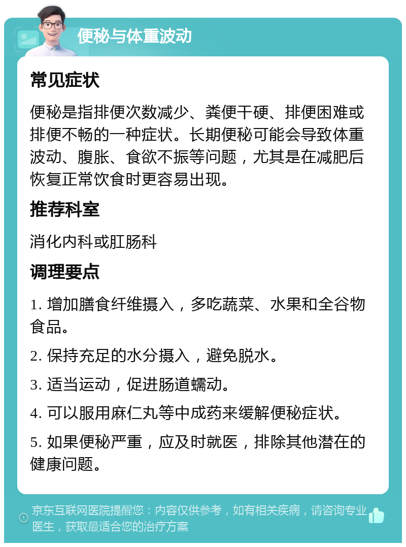 便秘与体重波动 常见症状 便秘是指排便次数减少、粪便干硬、排便困难或排便不畅的一种症状。长期便秘可能会导致体重波动、腹胀、食欲不振等问题，尤其是在减肥后恢复正常饮食时更容易出现。 推荐科室 消化内科或肛肠科 调理要点 1. 增加膳食纤维摄入，多吃蔬菜、水果和全谷物食品。 2. 保持充足的水分摄入，避免脱水。 3. 适当运动，促进肠道蠕动。 4. 可以服用麻仁丸等中成药来缓解便秘症状。 5. 如果便秘严重，应及时就医，排除其他潜在的健康问题。