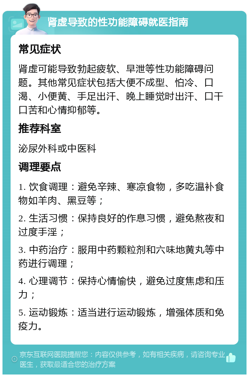 肾虚导致的性功能障碍就医指南 常见症状 肾虚可能导致勃起疲软、早泄等性功能障碍问题。其他常见症状包括大便不成型、怕冷、口渴、小便黄、手足出汗、晚上睡觉时出汗、口干口苦和心情抑郁等。 推荐科室 泌尿外科或中医科 调理要点 1. 饮食调理：避免辛辣、寒凉食物，多吃温补食物如羊肉、黑豆等； 2. 生活习惯：保持良好的作息习惯，避免熬夜和过度手淫； 3. 中药治疗：服用中药颗粒剂和六味地黄丸等中药进行调理； 4. 心理调节：保持心情愉快，避免过度焦虑和压力； 5. 运动锻炼：适当进行运动锻炼，增强体质和免疫力。