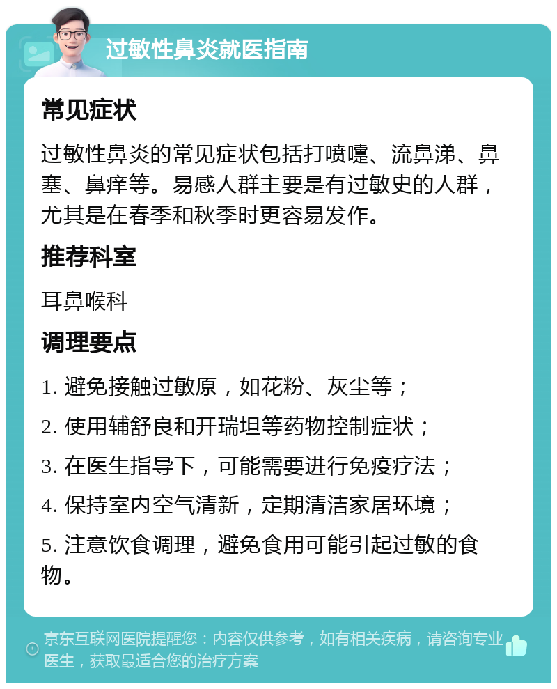 过敏性鼻炎就医指南 常见症状 过敏性鼻炎的常见症状包括打喷嚏、流鼻涕、鼻塞、鼻痒等。易感人群主要是有过敏史的人群，尤其是在春季和秋季时更容易发作。 推荐科室 耳鼻喉科 调理要点 1. 避免接触过敏原，如花粉、灰尘等； 2. 使用辅舒良和开瑞坦等药物控制症状； 3. 在医生指导下，可能需要进行免疫疗法； 4. 保持室内空气清新，定期清洁家居环境； 5. 注意饮食调理，避免食用可能引起过敏的食物。