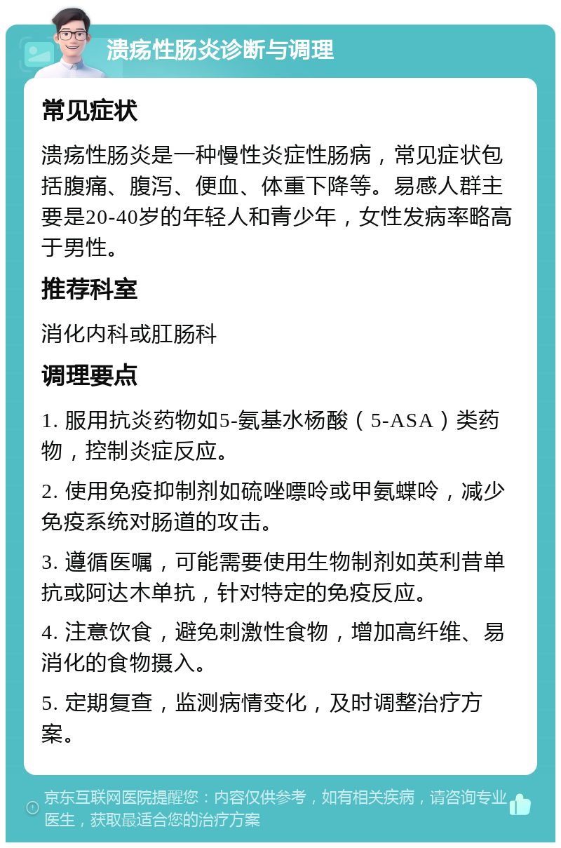 溃疡性肠炎诊断与调理 常见症状 溃疡性肠炎是一种慢性炎症性肠病，常见症状包括腹痛、腹泻、便血、体重下降等。易感人群主要是20-40岁的年轻人和青少年，女性发病率略高于男性。 推荐科室 消化内科或肛肠科 调理要点 1. 服用抗炎药物如5-氨基水杨酸（5-ASA）类药物，控制炎症反应。 2. 使用免疫抑制剂如硫唑嘌呤或甲氨蝶呤，减少免疫系统对肠道的攻击。 3. 遵循医嘱，可能需要使用生物制剂如英利昔单抗或阿达木单抗，针对特定的免疫反应。 4. 注意饮食，避免刺激性食物，增加高纤维、易消化的食物摄入。 5. 定期复查，监测病情变化，及时调整治疗方案。