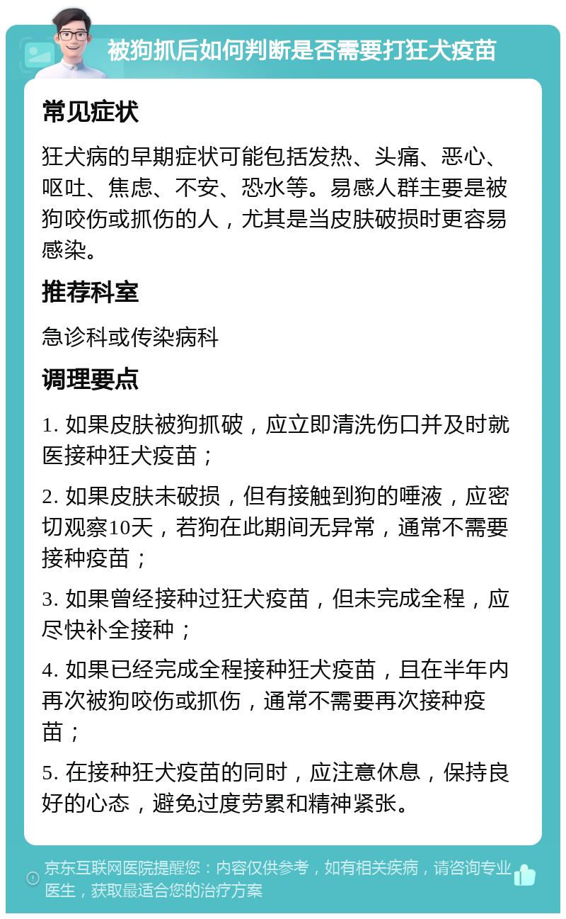 被狗抓后如何判断是否需要打狂犬疫苗 常见症状 狂犬病的早期症状可能包括发热、头痛、恶心、呕吐、焦虑、不安、恐水等。易感人群主要是被狗咬伤或抓伤的人，尤其是当皮肤破损时更容易感染。 推荐科室 急诊科或传染病科 调理要点 1. 如果皮肤被狗抓破，应立即清洗伤口并及时就医接种狂犬疫苗； 2. 如果皮肤未破损，但有接触到狗的唾液，应密切观察10天，若狗在此期间无异常，通常不需要接种疫苗； 3. 如果曾经接种过狂犬疫苗，但未完成全程，应尽快补全接种； 4. 如果已经完成全程接种狂犬疫苗，且在半年内再次被狗咬伤或抓伤，通常不需要再次接种疫苗； 5. 在接种狂犬疫苗的同时，应注意休息，保持良好的心态，避免过度劳累和精神紧张。