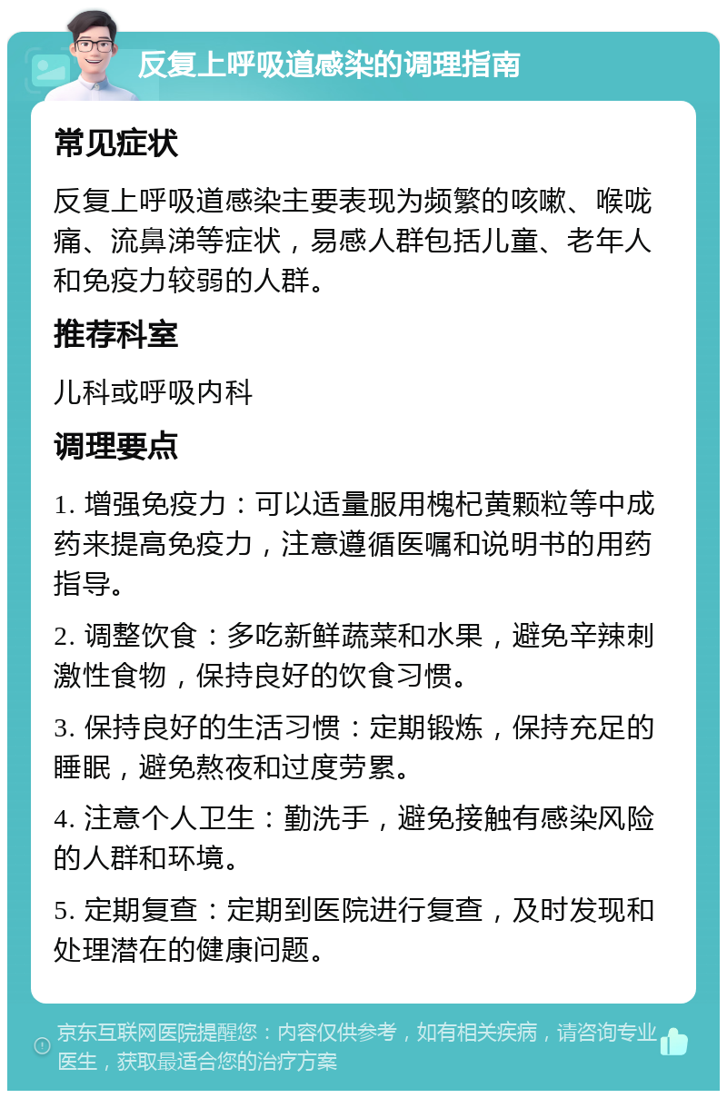 反复上呼吸道感染的调理指南 常见症状 反复上呼吸道感染主要表现为频繁的咳嗽、喉咙痛、流鼻涕等症状，易感人群包括儿童、老年人和免疫力较弱的人群。 推荐科室 儿科或呼吸内科 调理要点 1. 增强免疫力：可以适量服用槐杞黄颗粒等中成药来提高免疫力，注意遵循医嘱和说明书的用药指导。 2. 调整饮食：多吃新鲜蔬菜和水果，避免辛辣刺激性食物，保持良好的饮食习惯。 3. 保持良好的生活习惯：定期锻炼，保持充足的睡眠，避免熬夜和过度劳累。 4. 注意个人卫生：勤洗手，避免接触有感染风险的人群和环境。 5. 定期复查：定期到医院进行复查，及时发现和处理潜在的健康问题。