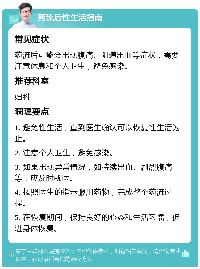 药流后性生活指南 常见症状 药流后可能会出现腹痛、阴道出血等症状，需要注意休息和个人卫生，避免感染。 推荐科室 妇科 调理要点 1. 避免性生活，直到医生确认可以恢复性生活为止。 2. 注意个人卫生，避免感染。 3. 如果出现异常情况，如持续出血、剧烈腹痛等，应及时就医。 4. 按照医生的指示服用药物，完成整个药流过程。 5. 在恢复期间，保持良好的心态和生活习惯，促进身体恢复。