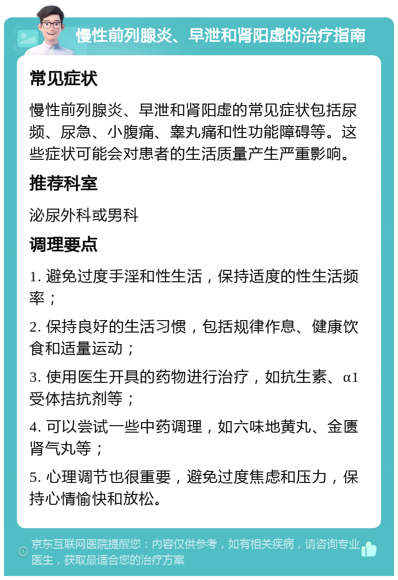 慢性前列腺炎、早泄和肾阳虚的治疗指南 常见症状 慢性前列腺炎、早泄和肾阳虚的常见症状包括尿频、尿急、小腹痛、睾丸痛和性功能障碍等。这些症状可能会对患者的生活质量产生严重影响。 推荐科室 泌尿外科或男科 调理要点 1. 避免过度手淫和性生活，保持适度的性生活频率； 2. 保持良好的生活习惯，包括规律作息、健康饮食和适量运动； 3. 使用医生开具的药物进行治疗，如抗生素、α1受体拮抗剂等； 4. 可以尝试一些中药调理，如六味地黄丸、金匮肾气丸等； 5. 心理调节也很重要，避免过度焦虑和压力，保持心情愉快和放松。