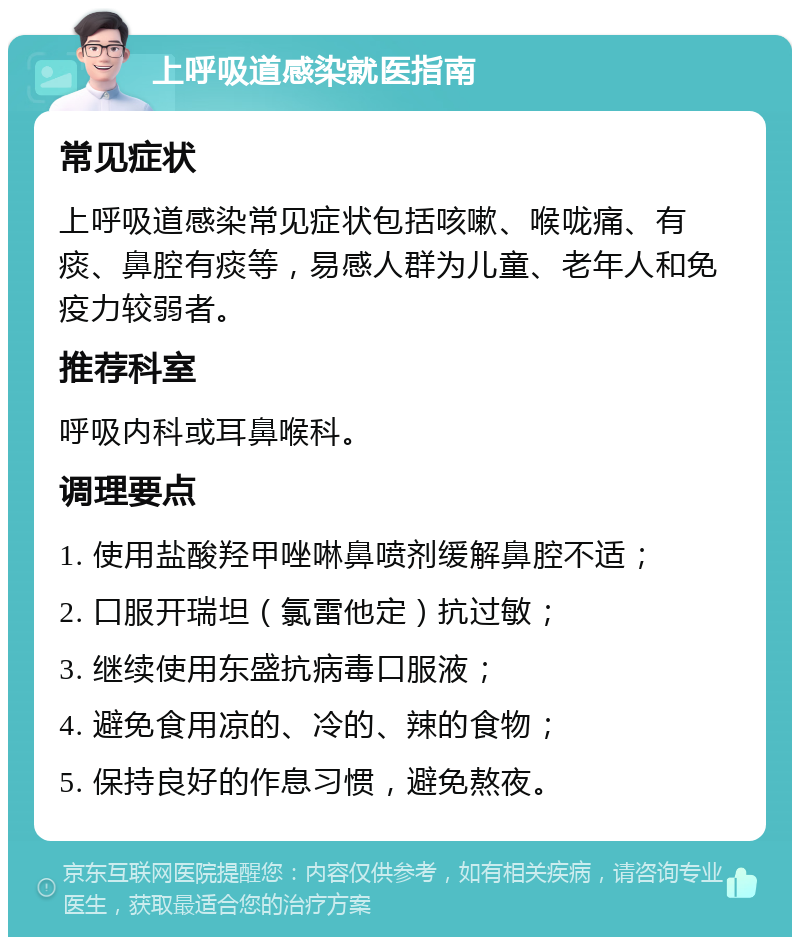 上呼吸道感染就医指南 常见症状 上呼吸道感染常见症状包括咳嗽、喉咙痛、有痰、鼻腔有痰等，易感人群为儿童、老年人和免疫力较弱者。 推荐科室 呼吸内科或耳鼻喉科。 调理要点 1. 使用盐酸羟甲唑啉鼻喷剂缓解鼻腔不适； 2. 口服开瑞坦（氯雷他定）抗过敏； 3. 继续使用东盛抗病毒口服液； 4. 避免食用凉的、冷的、辣的食物； 5. 保持良好的作息习惯，避免熬夜。