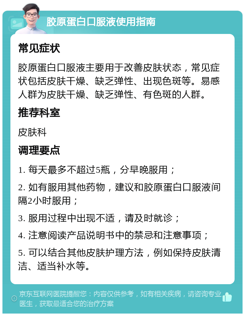 胶原蛋白口服液使用指南 常见症状 胶原蛋白口服液主要用于改善皮肤状态，常见症状包括皮肤干燥、缺乏弹性、出现色斑等。易感人群为皮肤干燥、缺乏弹性、有色斑的人群。 推荐科室 皮肤科 调理要点 1. 每天最多不超过5瓶，分早晚服用； 2. 如有服用其他药物，建议和胶原蛋白口服液间隔2小时服用； 3. 服用过程中出现不适，请及时就诊； 4. 注意阅读产品说明书中的禁忌和注意事项； 5. 可以结合其他皮肤护理方法，例如保持皮肤清洁、适当补水等。