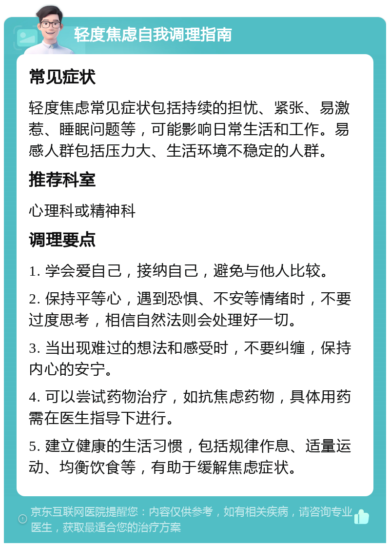 轻度焦虑自我调理指南 常见症状 轻度焦虑常见症状包括持续的担忧、紧张、易激惹、睡眠问题等，可能影响日常生活和工作。易感人群包括压力大、生活环境不稳定的人群。 推荐科室 心理科或精神科 调理要点 1. 学会爱自己，接纳自己，避免与他人比较。 2. 保持平等心，遇到恐惧、不安等情绪时，不要过度思考，相信自然法则会处理好一切。 3. 当出现难过的想法和感受时，不要纠缠，保持内心的安宁。 4. 可以尝试药物治疗，如抗焦虑药物，具体用药需在医生指导下进行。 5. 建立健康的生活习惯，包括规律作息、适量运动、均衡饮食等，有助于缓解焦虑症状。