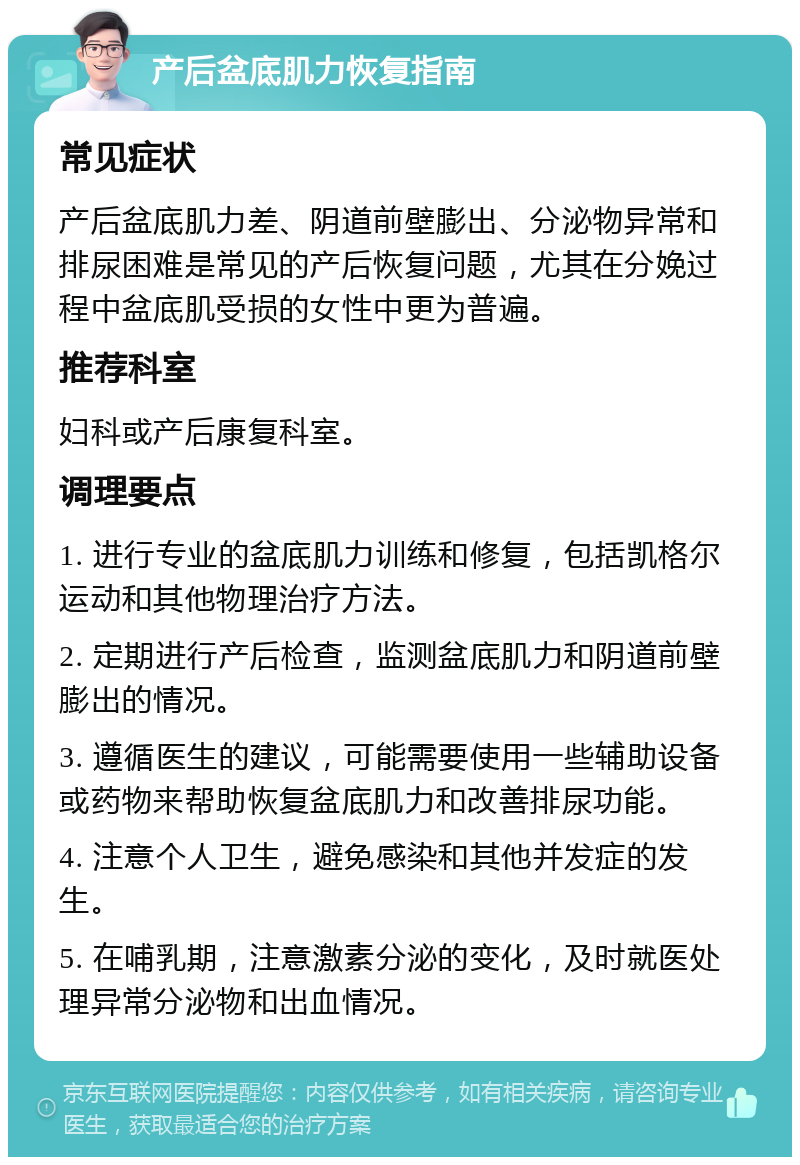 产后盆底肌力恢复指南 常见症状 产后盆底肌力差、阴道前壁膨出、分泌物异常和排尿困难是常见的产后恢复问题，尤其在分娩过程中盆底肌受损的女性中更为普遍。 推荐科室 妇科或产后康复科室。 调理要点 1. 进行专业的盆底肌力训练和修复，包括凯格尔运动和其他物理治疗方法。 2. 定期进行产后检查，监测盆底肌力和阴道前壁膨出的情况。 3. 遵循医生的建议，可能需要使用一些辅助设备或药物来帮助恢复盆底肌力和改善排尿功能。 4. 注意个人卫生，避免感染和其他并发症的发生。 5. 在哺乳期，注意激素分泌的变化，及时就医处理异常分泌物和出血情况。