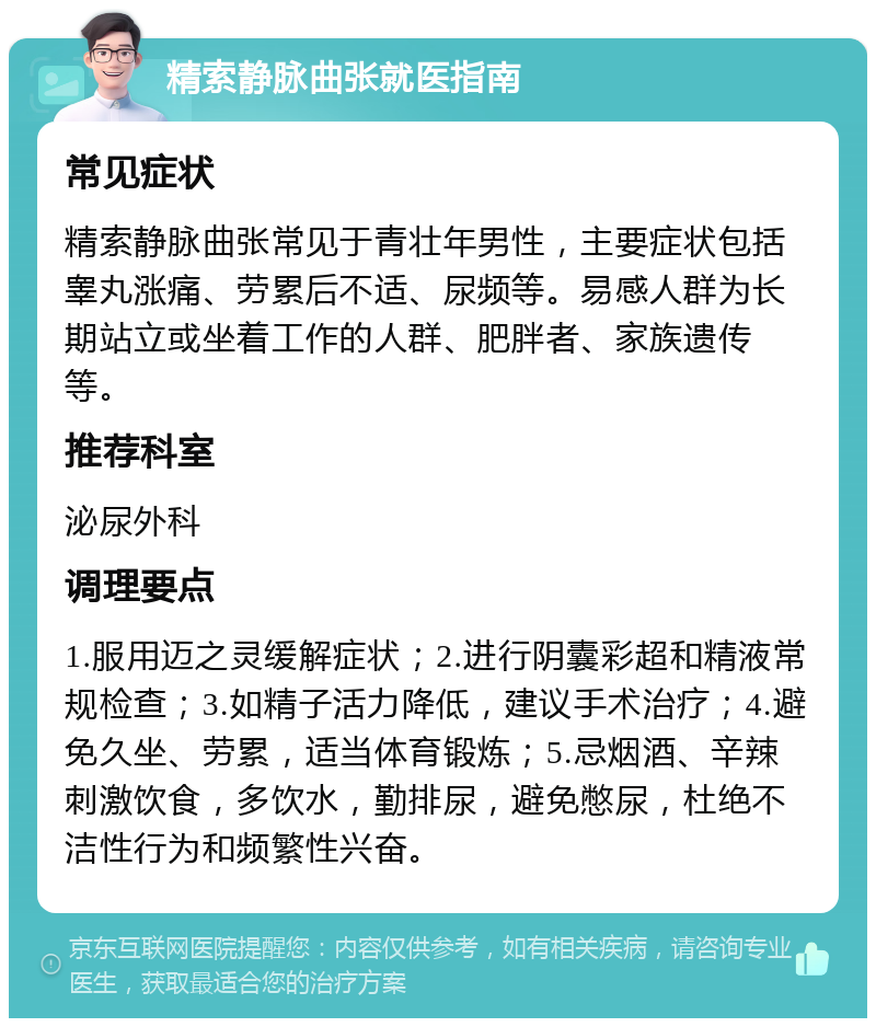 精索静脉曲张就医指南 常见症状 精索静脉曲张常见于青壮年男性，主要症状包括睾丸涨痛、劳累后不适、尿频等。易感人群为长期站立或坐着工作的人群、肥胖者、家族遗传等。 推荐科室 泌尿外科 调理要点 1.服用迈之灵缓解症状；2.进行阴囊彩超和精液常规检查；3.如精子活力降低，建议手术治疗；4.避免久坐、劳累，适当体育锻炼；5.忌烟酒、辛辣刺激饮食，多饮水，勤排尿，避免憋尿，杜绝不洁性行为和频繁性兴奋。