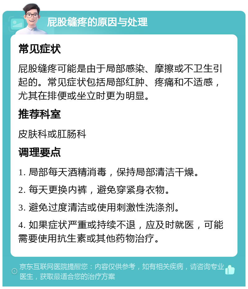 屁股缝疼的原因与处理 常见症状 屁股缝疼可能是由于局部感染、摩擦或不卫生引起的。常见症状包括局部红肿、疼痛和不适感，尤其在排便或坐立时更为明显。 推荐科室 皮肤科或肛肠科 调理要点 1. 局部每天酒精消毒，保持局部清洁干燥。 2. 每天更换内裤，避免穿紧身衣物。 3. 避免过度清洁或使用刺激性洗涤剂。 4. 如果症状严重或持续不退，应及时就医，可能需要使用抗生素或其他药物治疗。