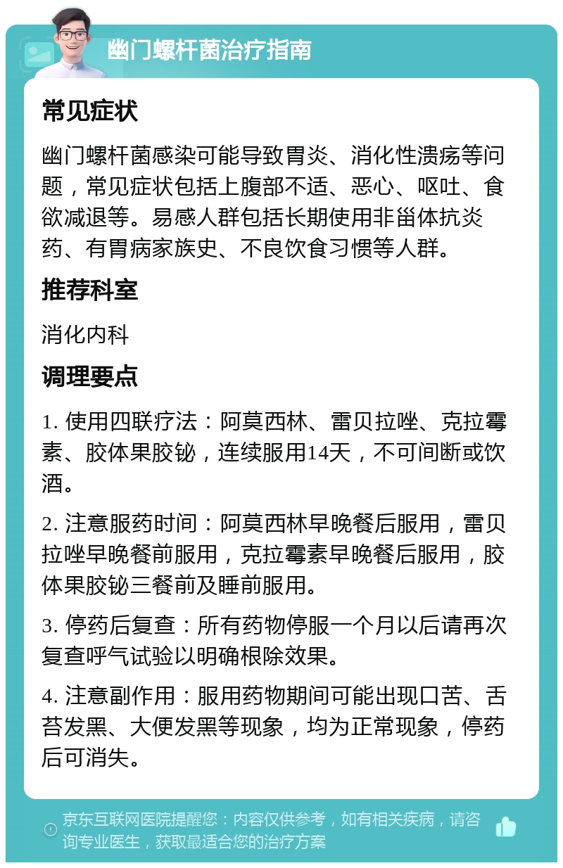 幽门螺杆菌治疗指南 常见症状 幽门螺杆菌感染可能导致胃炎、消化性溃疡等问题，常见症状包括上腹部不适、恶心、呕吐、食欲减退等。易感人群包括长期使用非甾体抗炎药、有胃病家族史、不良饮食习惯等人群。 推荐科室 消化内科 调理要点 1. 使用四联疗法：阿莫西林、雷贝拉唑、克拉霉素、胶体果胶铋，连续服用14天，不可间断或饮酒。 2. 注意服药时间：阿莫西林早晚餐后服用，雷贝拉唑早晚餐前服用，克拉霉素早晚餐后服用，胶体果胶铋三餐前及睡前服用。 3. 停药后复查：所有药物停服一个月以后请再次复查呼气试验以明确根除效果。 4. 注意副作用：服用药物期间可能出现口苦、舌苔发黑、大便发黑等现象，均为正常现象，停药后可消失。