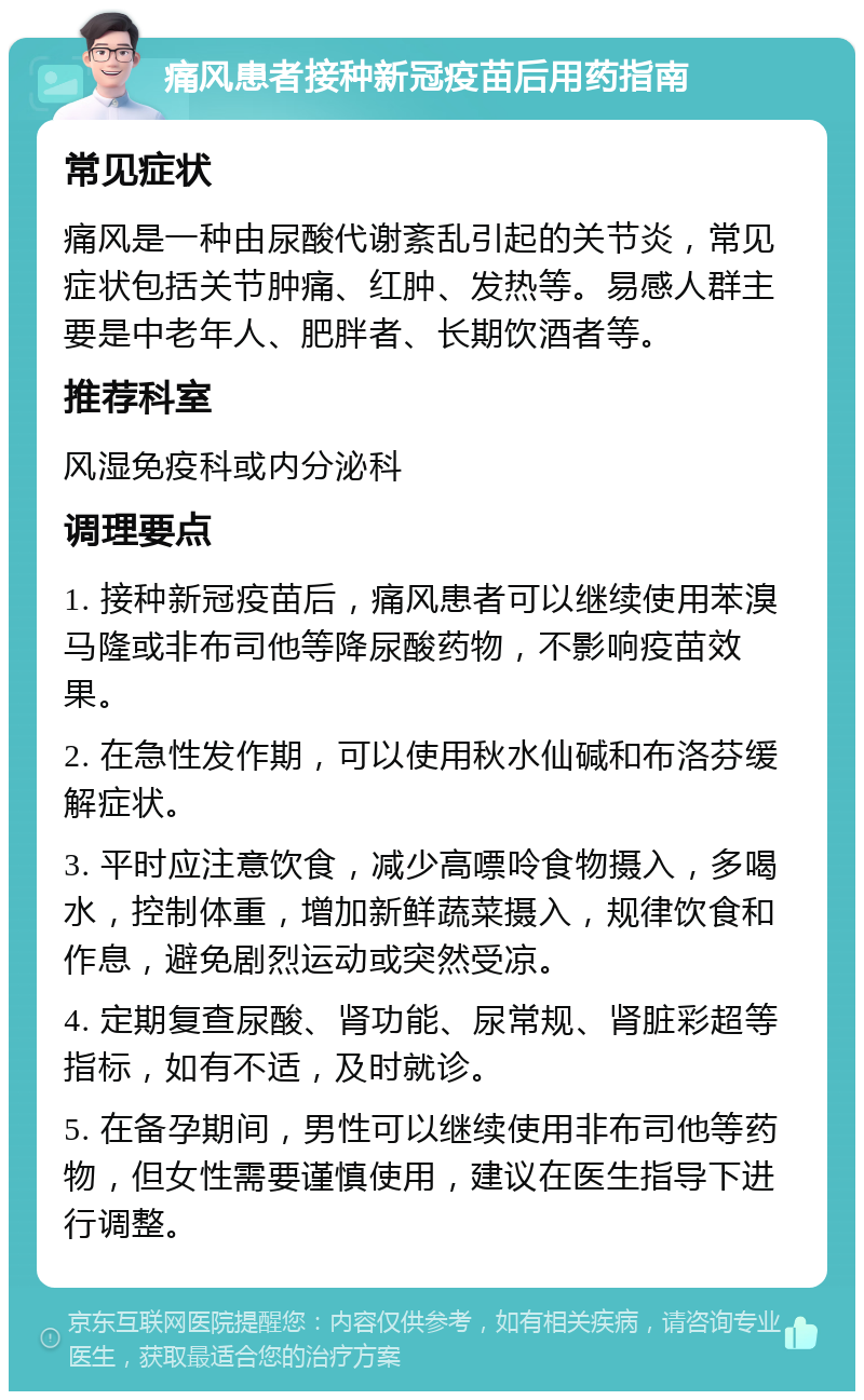 痛风患者接种新冠疫苗后用药指南 常见症状 痛风是一种由尿酸代谢紊乱引起的关节炎，常见症状包括关节肿痛、红肿、发热等。易感人群主要是中老年人、肥胖者、长期饮酒者等。 推荐科室 风湿免疫科或内分泌科 调理要点 1. 接种新冠疫苗后，痛风患者可以继续使用苯溴马隆或非布司他等降尿酸药物，不影响疫苗效果。 2. 在急性发作期，可以使用秋水仙碱和布洛芬缓解症状。 3. 平时应注意饮食，减少高嘌呤食物摄入，多喝水，控制体重，增加新鲜蔬菜摄入，规律饮食和作息，避免剧烈运动或突然受凉。 4. 定期复查尿酸、肾功能、尿常规、肾脏彩超等指标，如有不适，及时就诊。 5. 在备孕期间，男性可以继续使用非布司他等药物，但女性需要谨慎使用，建议在医生指导下进行调整。