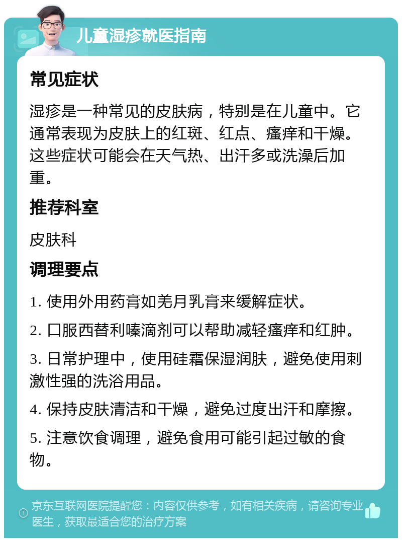 儿童湿疹就医指南 常见症状 湿疹是一种常见的皮肤病，特别是在儿童中。它通常表现为皮肤上的红斑、红点、瘙痒和干燥。这些症状可能会在天气热、出汗多或洗澡后加重。 推荐科室 皮肤科 调理要点 1. 使用外用药膏如羌月乳膏来缓解症状。 2. 口服西替利嗪滴剂可以帮助减轻瘙痒和红肿。 3. 日常护理中，使用硅霜保湿润肤，避免使用刺激性强的洗浴用品。 4. 保持皮肤清洁和干燥，避免过度出汗和摩擦。 5. 注意饮食调理，避免食用可能引起过敏的食物。