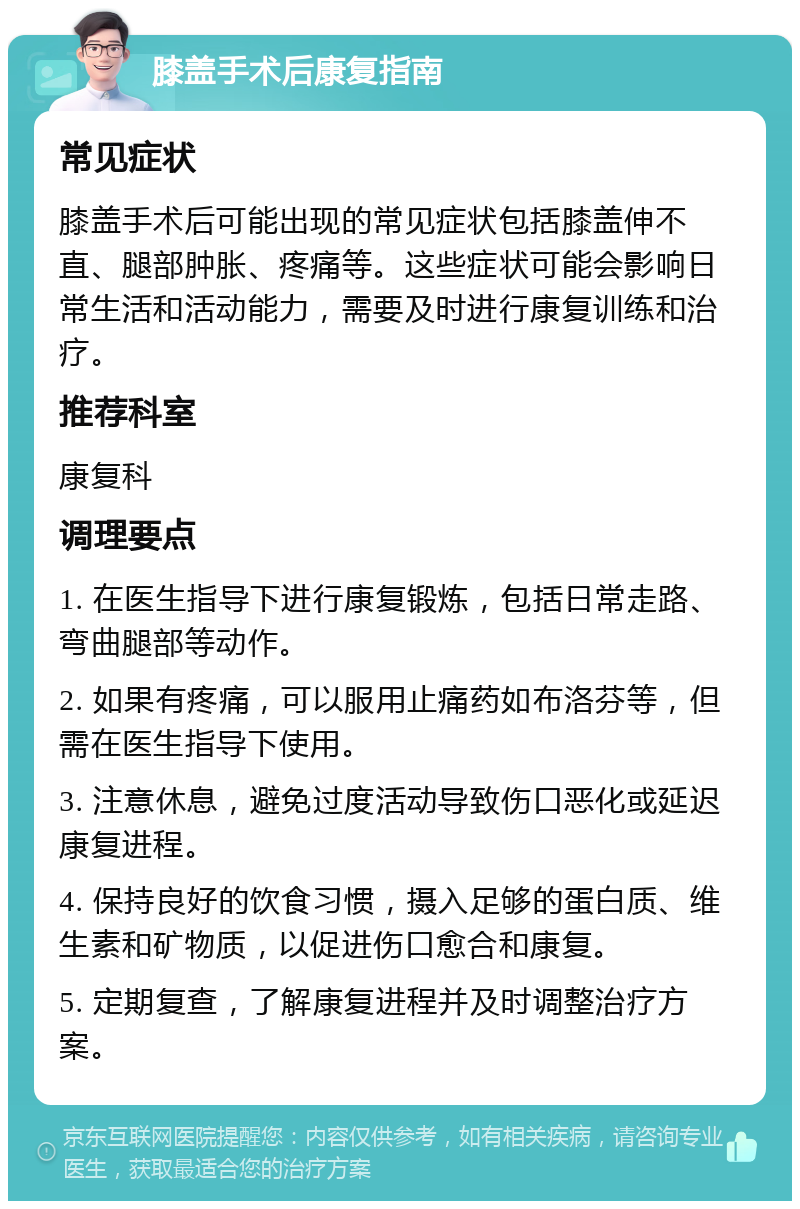 膝盖手术后康复指南 常见症状 膝盖手术后可能出现的常见症状包括膝盖伸不直、腿部肿胀、疼痛等。这些症状可能会影响日常生活和活动能力，需要及时进行康复训练和治疗。 推荐科室 康复科 调理要点 1. 在医生指导下进行康复锻炼，包括日常走路、弯曲腿部等动作。 2. 如果有疼痛，可以服用止痛药如布洛芬等，但需在医生指导下使用。 3. 注意休息，避免过度活动导致伤口恶化或延迟康复进程。 4. 保持良好的饮食习惯，摄入足够的蛋白质、维生素和矿物质，以促进伤口愈合和康复。 5. 定期复查，了解康复进程并及时调整治疗方案。