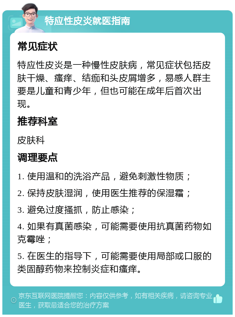 特应性皮炎就医指南 常见症状 特应性皮炎是一种慢性皮肤病，常见症状包括皮肤干燥、瘙痒、结痂和头皮屑增多，易感人群主要是儿童和青少年，但也可能在成年后首次出现。 推荐科室 皮肤科 调理要点 1. 使用温和的洗浴产品，避免刺激性物质； 2. 保持皮肤湿润，使用医生推荐的保湿霜； 3. 避免过度搔抓，防止感染； 4. 如果有真菌感染，可能需要使用抗真菌药物如克霉唑； 5. 在医生的指导下，可能需要使用局部或口服的类固醇药物来控制炎症和瘙痒。