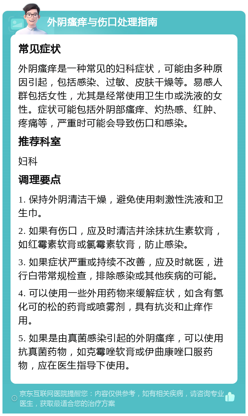 外阴瘙痒与伤口处理指南 常见症状 外阴瘙痒是一种常见的妇科症状，可能由多种原因引起，包括感染、过敏、皮肤干燥等。易感人群包括女性，尤其是经常使用卫生巾或洗液的女性。症状可能包括外阴部瘙痒、灼热感、红肿、疼痛等，严重时可能会导致伤口和感染。 推荐科室 妇科 调理要点 1. 保持外阴清洁干燥，避免使用刺激性洗液和卫生巾。 2. 如果有伤口，应及时清洁并涂抹抗生素软膏，如红霉素软膏或氯霉素软膏，防止感染。 3. 如果症状严重或持续不改善，应及时就医，进行白带常规检查，排除感染或其他疾病的可能。 4. 可以使用一些外用药物来缓解症状，如含有氢化可的松的药膏或喷雾剂，具有抗炎和止痒作用。 5. 如果是由真菌感染引起的外阴瘙痒，可以使用抗真菌药物，如克霉唑软膏或伊曲康唑口服药物，应在医生指导下使用。