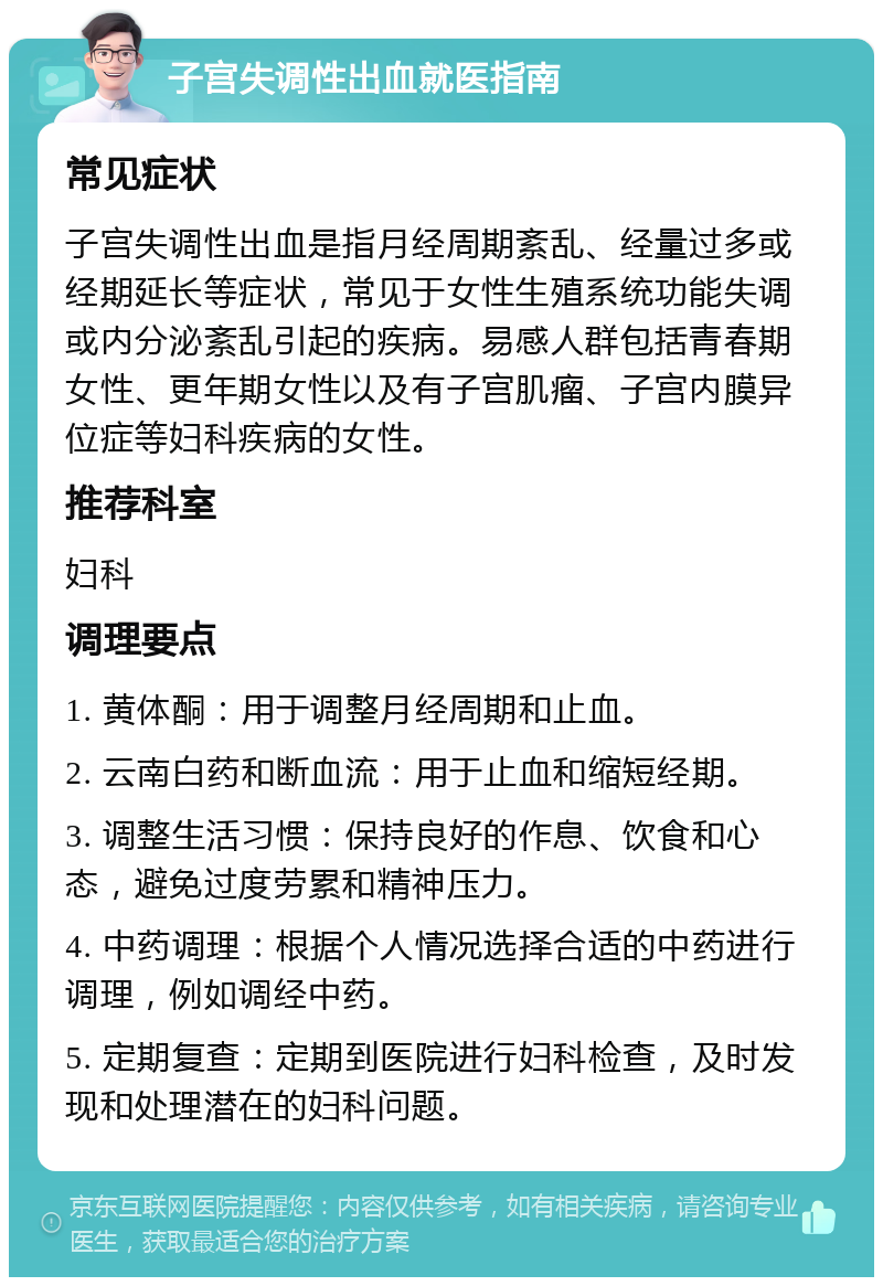 子宫失调性出血就医指南 常见症状 子宫失调性出血是指月经周期紊乱、经量过多或经期延长等症状，常见于女性生殖系统功能失调或内分泌紊乱引起的疾病。易感人群包括青春期女性、更年期女性以及有子宫肌瘤、子宫内膜异位症等妇科疾病的女性。 推荐科室 妇科 调理要点 1. 黄体酮：用于调整月经周期和止血。 2. 云南白药和断血流：用于止血和缩短经期。 3. 调整生活习惯：保持良好的作息、饮食和心态，避免过度劳累和精神压力。 4. 中药调理：根据个人情况选择合适的中药进行调理，例如调经中药。 5. 定期复查：定期到医院进行妇科检查，及时发现和处理潜在的妇科问题。