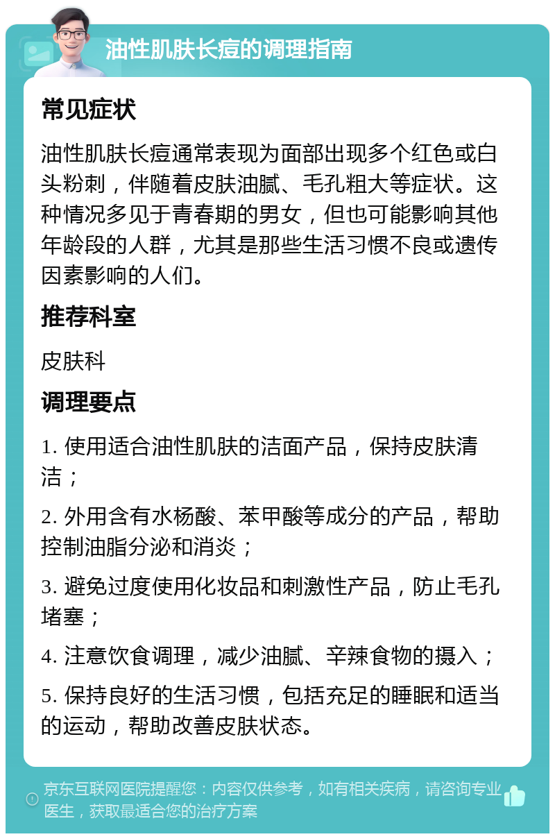 油性肌肤长痘的调理指南 常见症状 油性肌肤长痘通常表现为面部出现多个红色或白头粉刺，伴随着皮肤油腻、毛孔粗大等症状。这种情况多见于青春期的男女，但也可能影响其他年龄段的人群，尤其是那些生活习惯不良或遗传因素影响的人们。 推荐科室 皮肤科 调理要点 1. 使用适合油性肌肤的洁面产品，保持皮肤清洁； 2. 外用含有水杨酸、苯甲酸等成分的产品，帮助控制油脂分泌和消炎； 3. 避免过度使用化妆品和刺激性产品，防止毛孔堵塞； 4. 注意饮食调理，减少油腻、辛辣食物的摄入； 5. 保持良好的生活习惯，包括充足的睡眠和适当的运动，帮助改善皮肤状态。