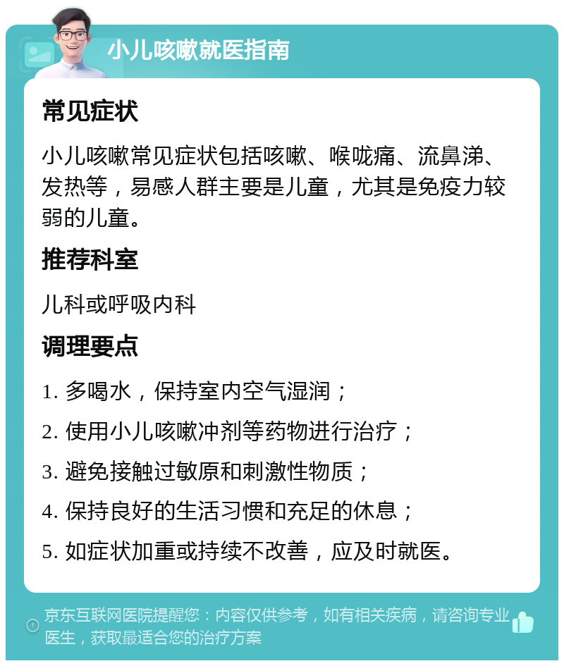 小儿咳嗽就医指南 常见症状 小儿咳嗽常见症状包括咳嗽、喉咙痛、流鼻涕、发热等，易感人群主要是儿童，尤其是免疫力较弱的儿童。 推荐科室 儿科或呼吸内科 调理要点 1. 多喝水，保持室内空气湿润； 2. 使用小儿咳嗽冲剂等药物进行治疗； 3. 避免接触过敏原和刺激性物质； 4. 保持良好的生活习惯和充足的休息； 5. 如症状加重或持续不改善，应及时就医。