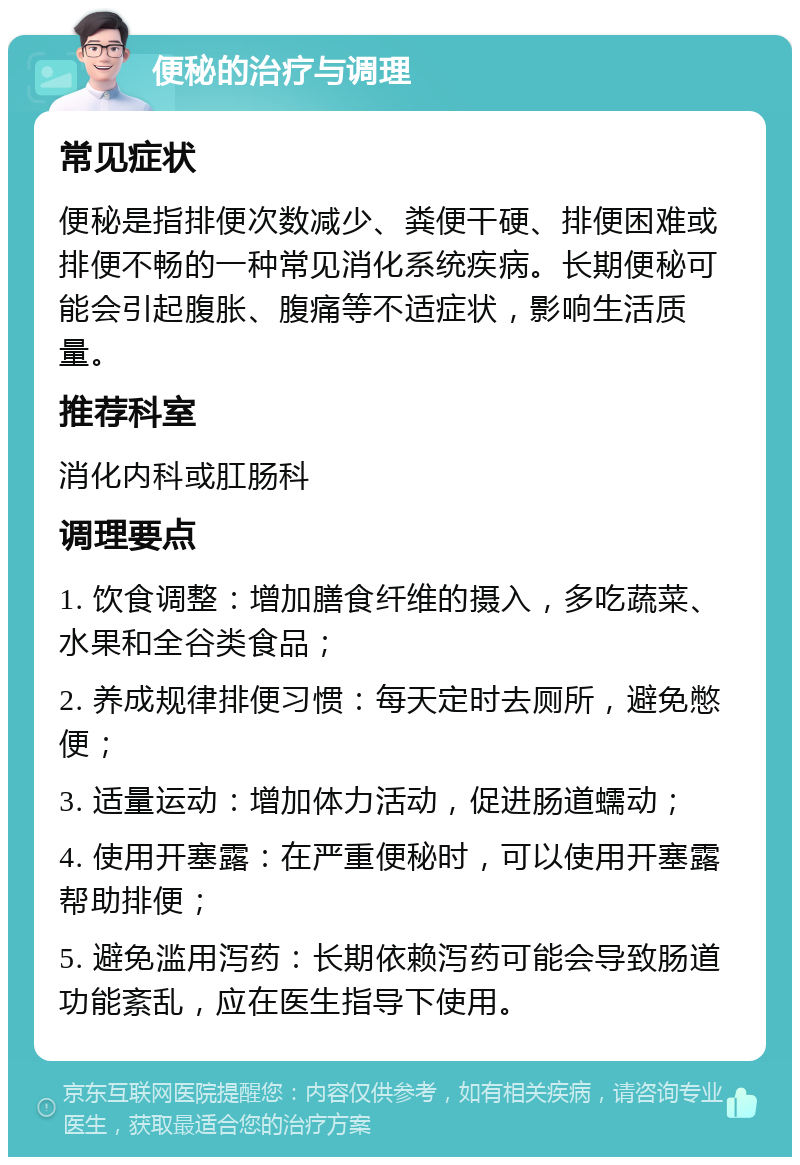 便秘的治疗与调理 常见症状 便秘是指排便次数减少、粪便干硬、排便困难或排便不畅的一种常见消化系统疾病。长期便秘可能会引起腹胀、腹痛等不适症状，影响生活质量。 推荐科室 消化内科或肛肠科 调理要点 1. 饮食调整：增加膳食纤维的摄入，多吃蔬菜、水果和全谷类食品； 2. 养成规律排便习惯：每天定时去厕所，避免憋便； 3. 适量运动：增加体力活动，促进肠道蠕动； 4. 使用开塞露：在严重便秘时，可以使用开塞露帮助排便； 5. 避免滥用泻药：长期依赖泻药可能会导致肠道功能紊乱，应在医生指导下使用。