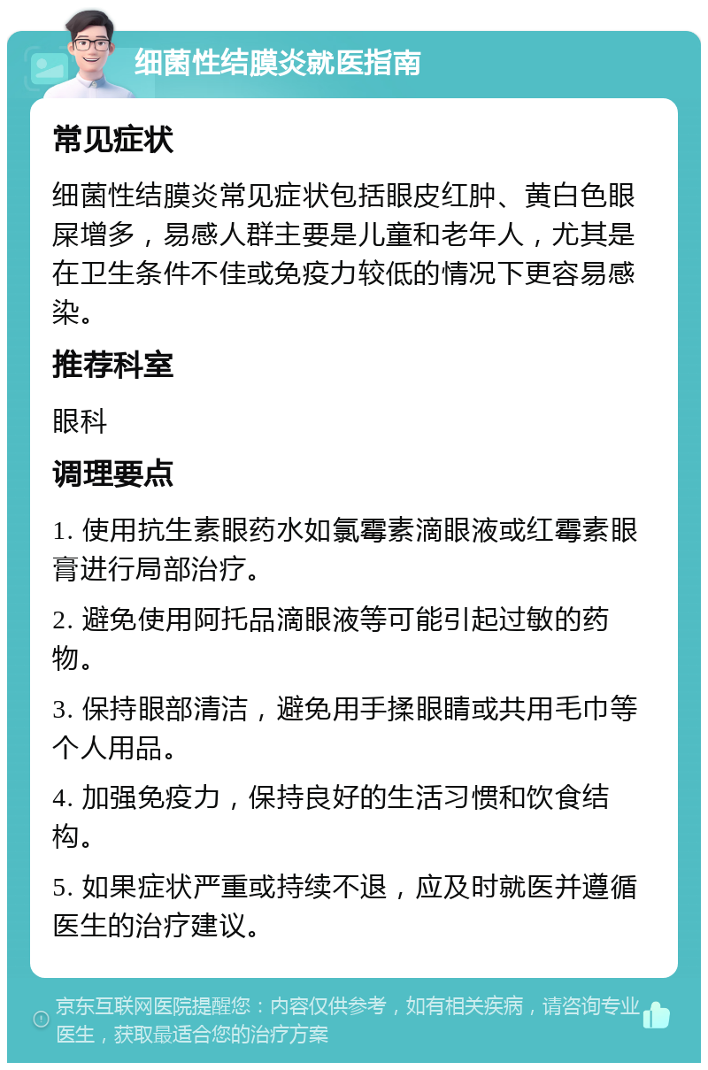 细菌性结膜炎就医指南 常见症状 细菌性结膜炎常见症状包括眼皮红肿、黄白色眼屎增多，易感人群主要是儿童和老年人，尤其是在卫生条件不佳或免疫力较低的情况下更容易感染。 推荐科室 眼科 调理要点 1. 使用抗生素眼药水如氯霉素滴眼液或红霉素眼膏进行局部治疗。 2. 避免使用阿托品滴眼液等可能引起过敏的药物。 3. 保持眼部清洁，避免用手揉眼睛或共用毛巾等个人用品。 4. 加强免疫力，保持良好的生活习惯和饮食结构。 5. 如果症状严重或持续不退，应及时就医并遵循医生的治疗建议。