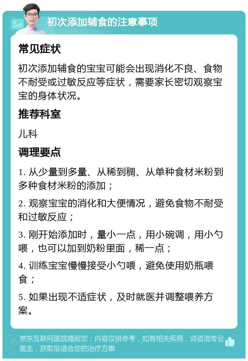 初次添加辅食的注意事项 常见症状 初次添加辅食的宝宝可能会出现消化不良、食物不耐受或过敏反应等症状，需要家长密切观察宝宝的身体状况。 推荐科室 儿科 调理要点 1. 从少量到多量、从稀到稠、从单种食材米粉到多种食材米粉的添加； 2. 观察宝宝的消化和大便情况，避免食物不耐受和过敏反应； 3. 刚开始添加时，量小一点，用小碗调，用小勺喂，也可以加到奶粉里面，稀一点； 4. 训练宝宝慢慢接受小勺喂，避免使用奶瓶喂食； 5. 如果出现不适症状，及时就医并调整喂养方案。