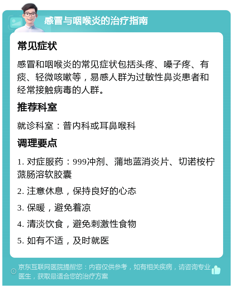 感冒与咽喉炎的治疗指南 常见症状 感冒和咽喉炎的常见症状包括头疼、嗓子疼、有痰、轻微咳嗽等，易感人群为过敏性鼻炎患者和经常接触病毒的人群。 推荐科室 就诊科室：普内科或耳鼻喉科 调理要点 1. 对症服药：999冲剂、蒲地蓝消炎片、切诺桉柠蒎肠溶软胶囊 2. 注意休息，保持良好的心态 3. 保暖，避免着凉 4. 清淡饮食，避免刺激性食物 5. 如有不适，及时就医