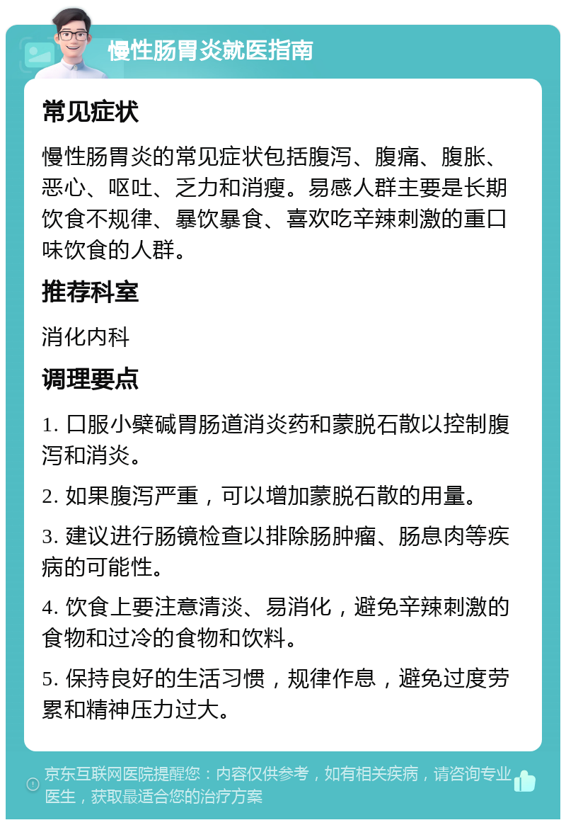 慢性肠胃炎就医指南 常见症状 慢性肠胃炎的常见症状包括腹泻、腹痛、腹胀、恶心、呕吐、乏力和消瘦。易感人群主要是长期饮食不规律、暴饮暴食、喜欢吃辛辣刺激的重口味饮食的人群。 推荐科室 消化内科 调理要点 1. 口服小檗碱胃肠道消炎药和蒙脱石散以控制腹泻和消炎。 2. 如果腹泻严重，可以增加蒙脱石散的用量。 3. 建议进行肠镜检查以排除肠肿瘤、肠息肉等疾病的可能性。 4. 饮食上要注意清淡、易消化，避免辛辣刺激的食物和过冷的食物和饮料。 5. 保持良好的生活习惯，规律作息，避免过度劳累和精神压力过大。