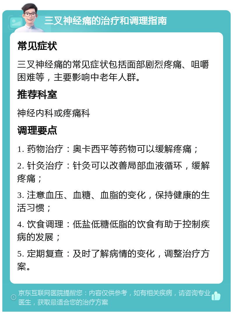 三叉神经痛的治疗和调理指南 常见症状 三叉神经痛的常见症状包括面部剧烈疼痛、咀嚼困难等，主要影响中老年人群。 推荐科室 神经内科或疼痛科 调理要点 1. 药物治疗：奥卡西平等药物可以缓解疼痛； 2. 针灸治疗：针灸可以改善局部血液循环，缓解疼痛； 3. 注意血压、血糖、血脂的变化，保持健康的生活习惯； 4. 饮食调理：低盐低糖低脂的饮食有助于控制疾病的发展； 5. 定期复查：及时了解病情的变化，调整治疗方案。