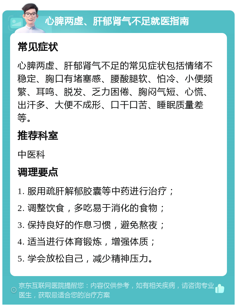 心脾两虚、肝郁肾气不足就医指南 常见症状 心脾两虚、肝郁肾气不足的常见症状包括情绪不稳定、胸口有堵塞感、腰酸腿软、怕冷、小便频繁、耳鸣、脱发、乏力困倦、胸闷气短、心慌、出汗多、大便不成形、口干口苦、睡眠质量差等。 推荐科室 中医科 调理要点 1. 服用疏肝解郁胶囊等中药进行治疗； 2. 调整饮食，多吃易于消化的食物； 3. 保持良好的作息习惯，避免熬夜； 4. 适当进行体育锻炼，增强体质； 5. 学会放松自己，减少精神压力。