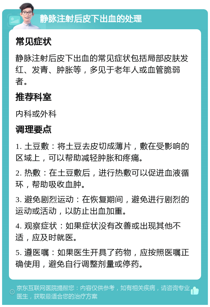 静脉注射后皮下出血的处理 常见症状 静脉注射后皮下出血的常见症状包括局部皮肤发红、发青、肿胀等，多见于老年人或血管脆弱者。 推荐科室 内科或外科 调理要点 1. 土豆敷：将土豆去皮切成薄片，敷在受影响的区域上，可以帮助减轻肿胀和疼痛。 2. 热敷：在土豆敷后，进行热敷可以促进血液循环，帮助吸收血肿。 3. 避免剧烈运动：在恢复期间，避免进行剧烈的运动或活动，以防止出血加重。 4. 观察症状：如果症状没有改善或出现其他不适，应及时就医。 5. 遵医嘱：如果医生开具了药物，应按照医嘱正确使用，避免自行调整剂量或停药。