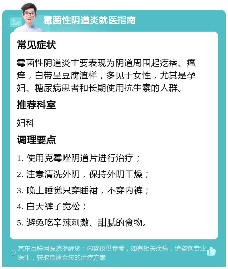 霉菌性阴道炎就医指南 常见症状 霉菌性阴道炎主要表现为阴道周围起疙瘩、瘙痒，白带呈豆腐渣样，多见于女性，尤其是孕妇、糖尿病患者和长期使用抗生素的人群。 推荐科室 妇科 调理要点 1. 使用克霉唑阴道片进行治疗； 2. 注意清洗外阴，保持外阴干燥； 3. 晚上睡觉只穿睡裙，不穿内裤； 4. 白天裤子宽松； 5. 避免吃辛辣刺激、甜腻的食物。