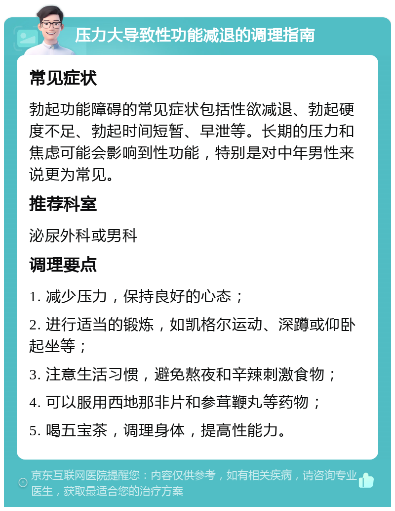 压力大导致性功能减退的调理指南 常见症状 勃起功能障碍的常见症状包括性欲减退、勃起硬度不足、勃起时间短暂、早泄等。长期的压力和焦虑可能会影响到性功能，特别是对中年男性来说更为常见。 推荐科室 泌尿外科或男科 调理要点 1. 减少压力，保持良好的心态； 2. 进行适当的锻炼，如凯格尔运动、深蹲或仰卧起坐等； 3. 注意生活习惯，避免熬夜和辛辣刺激食物； 4. 可以服用西地那非片和参茸鞭丸等药物； 5. 喝五宝茶，调理身体，提高性能力。