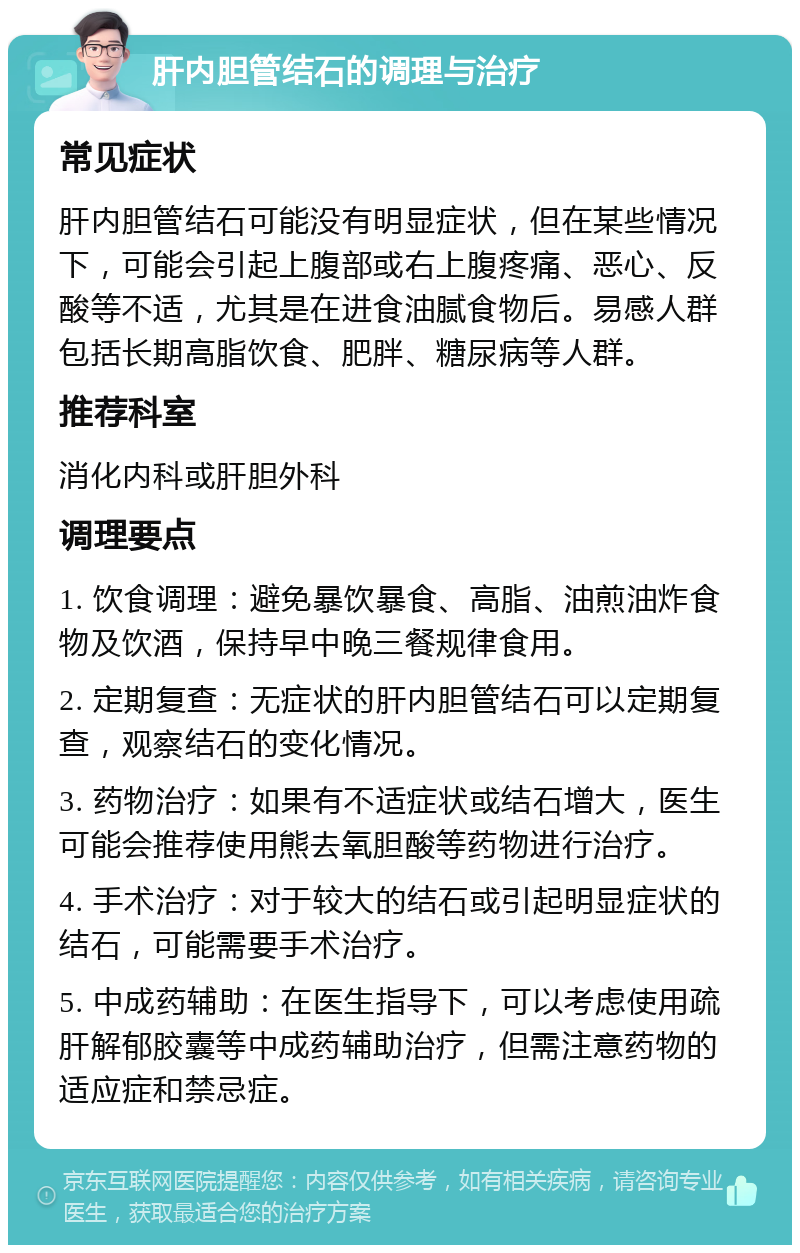 肝内胆管结石的调理与治疗 常见症状 肝内胆管结石可能没有明显症状，但在某些情况下，可能会引起上腹部或右上腹疼痛、恶心、反酸等不适，尤其是在进食油腻食物后。易感人群包括长期高脂饮食、肥胖、糖尿病等人群。 推荐科室 消化内科或肝胆外科 调理要点 1. 饮食调理：避免暴饮暴食、高脂、油煎油炸食物及饮酒，保持早中晚三餐规律食用。 2. 定期复查：无症状的肝内胆管结石可以定期复查，观察结石的变化情况。 3. 药物治疗：如果有不适症状或结石增大，医生可能会推荐使用熊去氧胆酸等药物进行治疗。 4. 手术治疗：对于较大的结石或引起明显症状的结石，可能需要手术治疗。 5. 中成药辅助：在医生指导下，可以考虑使用疏肝解郁胶囊等中成药辅助治疗，但需注意药物的适应症和禁忌症。