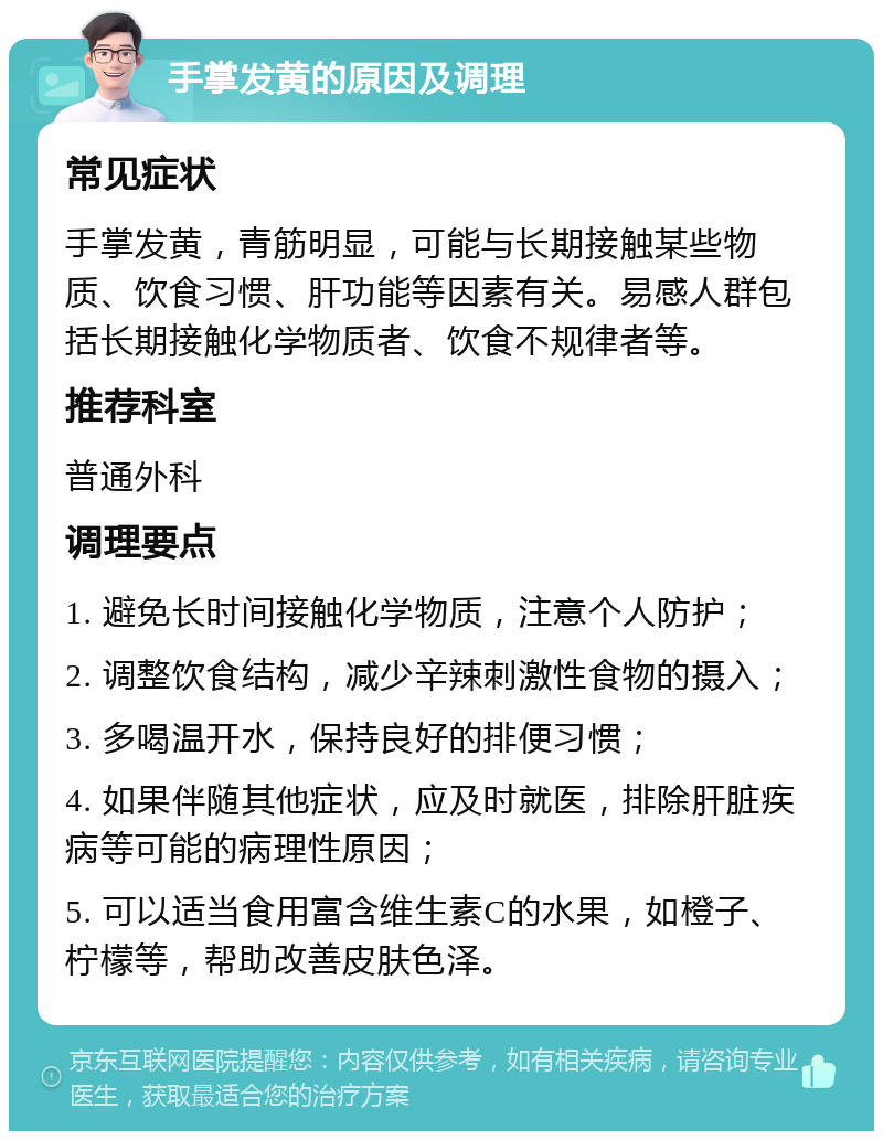 手掌发黄的原因及调理 常见症状 手掌发黄，青筋明显，可能与长期接触某些物质、饮食习惯、肝功能等因素有关。易感人群包括长期接触化学物质者、饮食不规律者等。 推荐科室 普通外科 调理要点 1. 避免长时间接触化学物质，注意个人防护； 2. 调整饮食结构，减少辛辣刺激性食物的摄入； 3. 多喝温开水，保持良好的排便习惯； 4. 如果伴随其他症状，应及时就医，排除肝脏疾病等可能的病理性原因； 5. 可以适当食用富含维生素C的水果，如橙子、柠檬等，帮助改善皮肤色泽。