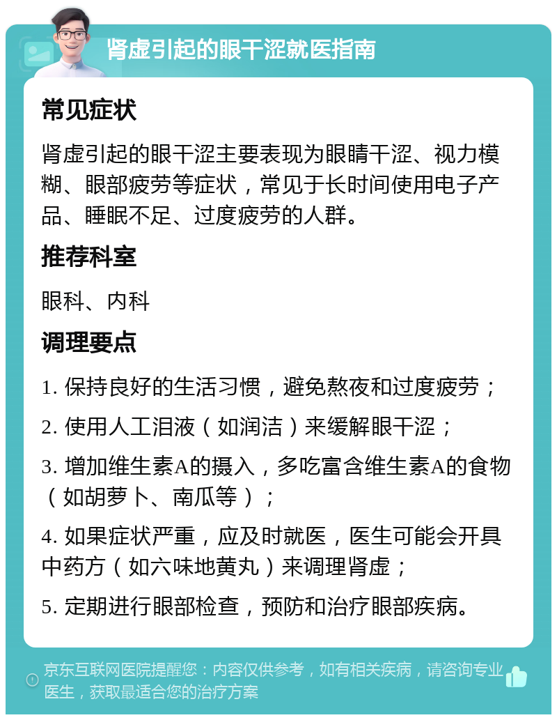 肾虚引起的眼干涩就医指南 常见症状 肾虚引起的眼干涩主要表现为眼睛干涩、视力模糊、眼部疲劳等症状，常见于长时间使用电子产品、睡眠不足、过度疲劳的人群。 推荐科室 眼科、内科 调理要点 1. 保持良好的生活习惯，避免熬夜和过度疲劳； 2. 使用人工泪液（如润洁）来缓解眼干涩； 3. 增加维生素A的摄入，多吃富含维生素A的食物（如胡萝卜、南瓜等）； 4. 如果症状严重，应及时就医，医生可能会开具中药方（如六味地黄丸）来调理肾虚； 5. 定期进行眼部检查，预防和治疗眼部疾病。