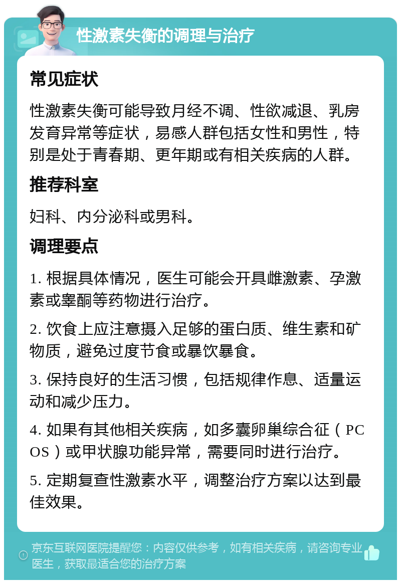 性激素失衡的调理与治疗 常见症状 性激素失衡可能导致月经不调、性欲减退、乳房发育异常等症状，易感人群包括女性和男性，特别是处于青春期、更年期或有相关疾病的人群。 推荐科室 妇科、内分泌科或男科。 调理要点 1. 根据具体情况，医生可能会开具雌激素、孕激素或睾酮等药物进行治疗。 2. 饮食上应注意摄入足够的蛋白质、维生素和矿物质，避免过度节食或暴饮暴食。 3. 保持良好的生活习惯，包括规律作息、适量运动和减少压力。 4. 如果有其他相关疾病，如多囊卵巢综合征（PCOS）或甲状腺功能异常，需要同时进行治疗。 5. 定期复查性激素水平，调整治疗方案以达到最佳效果。