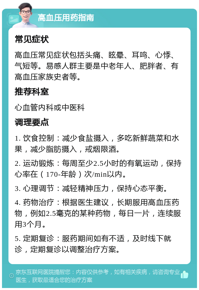 高血压用药指南 常见症状 高血压常见症状包括头痛、眩晕、耳鸣、心悸、气短等。易感人群主要是中老年人、肥胖者、有高血压家族史者等。 推荐科室 心血管内科或中医科 调理要点 1. 饮食控制：减少食盐摄入，多吃新鲜蔬菜和水果，减少脂肪摄入，戒烟限酒。 2. 运动锻炼：每周至少2.5小时的有氧运动，保持心率在（170-年龄）次/min以内。 3. 心理调节：减轻精神压力，保持心态平衡。 4. 药物治疗：根据医生建议，长期服用高血压药物，例如2.5毫克的某种药物，每日一片，连续服用3个月。 5. 定期复诊：服药期间如有不适，及时线下就诊，定期复诊以调整治疗方案。