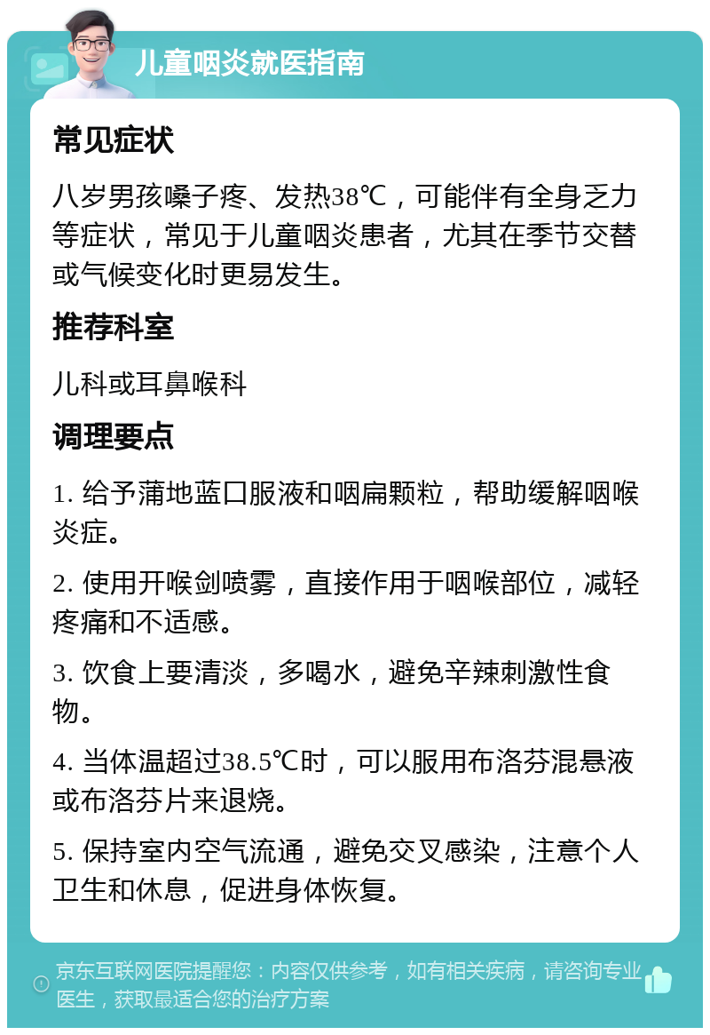 儿童咽炎就医指南 常见症状 八岁男孩嗓子疼、发热38℃，可能伴有全身乏力等症状，常见于儿童咽炎患者，尤其在季节交替或气候变化时更易发生。 推荐科室 儿科或耳鼻喉科 调理要点 1. 给予蒲地蓝口服液和咽扁颗粒，帮助缓解咽喉炎症。 2. 使用开喉剑喷雾，直接作用于咽喉部位，减轻疼痛和不适感。 3. 饮食上要清淡，多喝水，避免辛辣刺激性食物。 4. 当体温超过38.5℃时，可以服用布洛芬混悬液或布洛芬片来退烧。 5. 保持室内空气流通，避免交叉感染，注意个人卫生和休息，促进身体恢复。