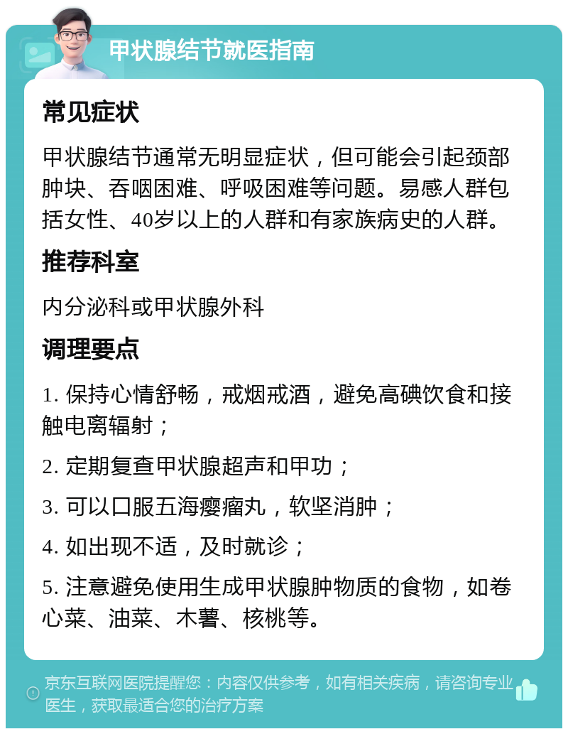 甲状腺结节就医指南 常见症状 甲状腺结节通常无明显症状，但可能会引起颈部肿块、吞咽困难、呼吸困难等问题。易感人群包括女性、40岁以上的人群和有家族病史的人群。 推荐科室 内分泌科或甲状腺外科 调理要点 1. 保持心情舒畅，戒烟戒酒，避免高碘饮食和接触电离辐射； 2. 定期复查甲状腺超声和甲功； 3. 可以口服五海瘿瘤丸，软坚消肿； 4. 如出现不适，及时就诊； 5. 注意避免使用生成甲状腺肿物质的食物，如卷心菜、油菜、木薯、核桃等。