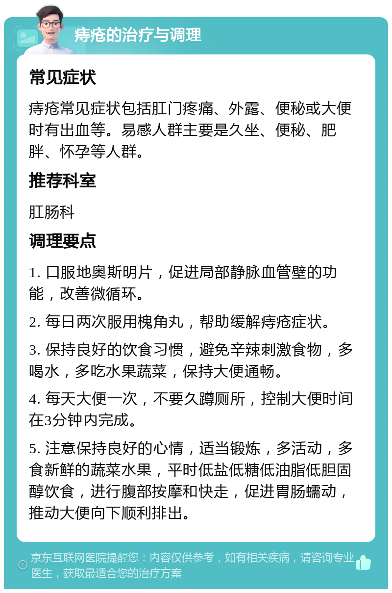 痔疮的治疗与调理 常见症状 痔疮常见症状包括肛门疼痛、外露、便秘或大便时有出血等。易感人群主要是久坐、便秘、肥胖、怀孕等人群。 推荐科室 肛肠科 调理要点 1. 口服地奥斯明片，促进局部静脉血管壁的功能，改善微循环。 2. 每日两次服用槐角丸，帮助缓解痔疮症状。 3. 保持良好的饮食习惯，避免辛辣刺激食物，多喝水，多吃水果蔬菜，保持大便通畅。 4. 每天大便一次，不要久蹲厕所，控制大便时间在3分钟内完成。 5. 注意保持良好的心情，适当锻炼，多活动，多食新鲜的蔬菜水果，平时低盐低糖低油脂低胆固醇饮食，进行腹部按摩和快走，促进胃肠蠕动，推动大便向下顺利排出。