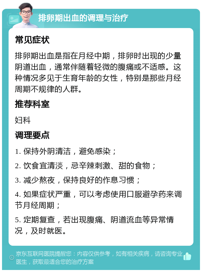 排卵期出血的调理与治疗 常见症状 排卵期出血是指在月经中期，排卵时出现的少量阴道出血，通常伴随着轻微的腹痛或不适感。这种情况多见于生育年龄的女性，特别是那些月经周期不规律的人群。 推荐科室 妇科 调理要点 1. 保持外阴清洁，避免感染； 2. 饮食宜清淡，忌辛辣刺激、甜的食物； 3. 减少熬夜，保持良好的作息习惯； 4. 如果症状严重，可以考虑使用口服避孕药来调节月经周期； 5. 定期复查，若出现腹痛、阴道流血等异常情况，及时就医。