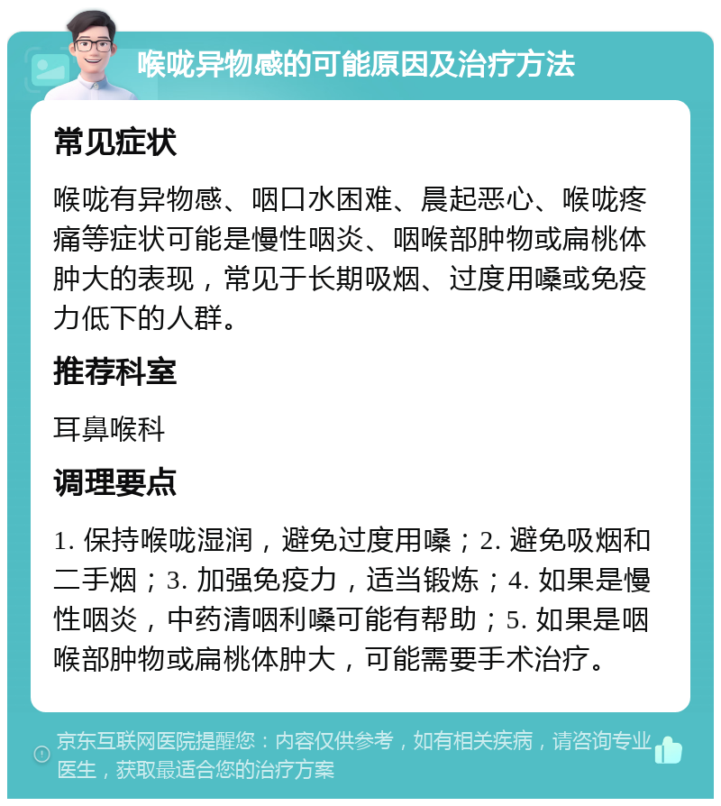 喉咙异物感的可能原因及治疗方法 常见症状 喉咙有异物感、咽口水困难、晨起恶心、喉咙疼痛等症状可能是慢性咽炎、咽喉部肿物或扁桃体肿大的表现，常见于长期吸烟、过度用嗓或免疫力低下的人群。 推荐科室 耳鼻喉科 调理要点 1. 保持喉咙湿润，避免过度用嗓；2. 避免吸烟和二手烟；3. 加强免疫力，适当锻炼；4. 如果是慢性咽炎，中药清咽利嗓可能有帮助；5. 如果是咽喉部肿物或扁桃体肿大，可能需要手术治疗。